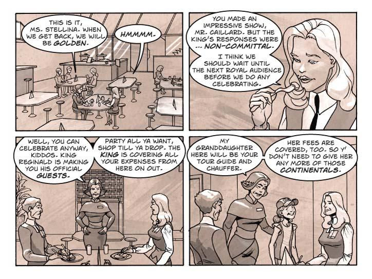 Strip 46	

Panel 1
We’re back at the café. Guy and Fiorella are seated at a table, having lunch. Guy is looking very pleased with himself. Fiorella is stoic as usual.

Guy: This is it, Ms. Stellina. When we get back, we will be golden.

Fiorella: Hmmmm.

Panel 2
Close-up of Fiorella, about to take a bite of food. She has her mouth opened in a most sexy way.

Fiorella: You made an impressive show, Mr. Caillard. But the King’s responses were … non-committal.

Fiorella: I think we should wait until the next royal audience before we do any celebrating.

Panel 3
Pull back again, now Babbette the Elder is standing at the table, framed in between Guy and Fiorella. She’s wearing her hospitality smile, hands on her hips.

Babbette: Well, you can celebrate anyway, kiddos. King Reginald is making you his official guests.

Babbette (2): Party all ya want, shop till ya drop. The King is covering all your expenses from here on out.

Panel 4
Babbette the younger appears beside her grandmother. Her smile is obviously forced.

Babbette the Elder: My granddaughter here will be your tour guide and chauffer. Her fees are covered, too. So y’ don’t need to give her any more of those Continentals.
  