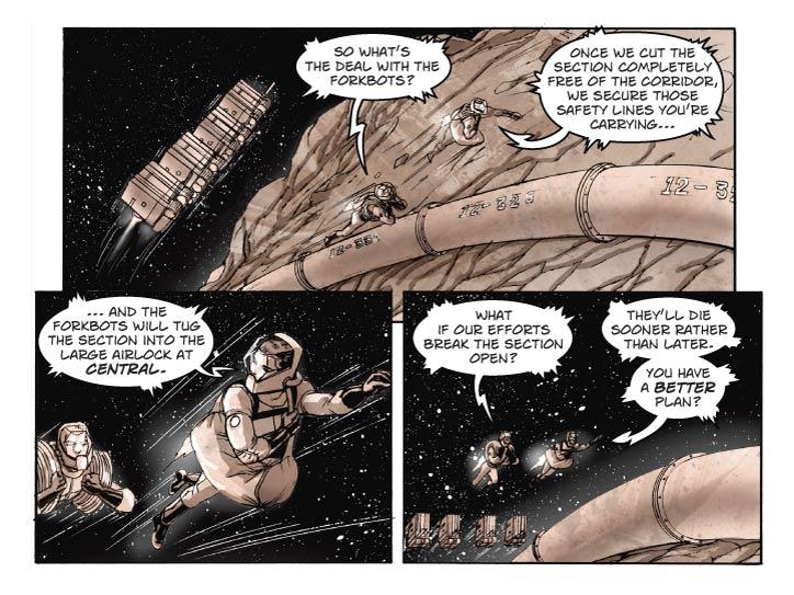 Strip 78

Panel 1
Wide panel. Two space-suited figures, under power of the rocket-packs they’re wearing, glide over the surface of one of Ghetty’s large iron boulders, tracing the line of Corridor 12 below them. Following behind them are four of the forkbots seen in the Carbon Pit, their carrying arms empty. One figure, Jay, is carrying a large bag of tools. The other, Bert, is carrying two coils of  safety line, each about 50 meters long, one over each shoulder. 

Bert: So what’s the deal with the forkbots?

Panel 2
Medium close two-shot of Jay and Bert, in their suits.

Jay: Once we cut the Section completely free of the Corridor, we secure those safety lines you’re carrying, and the forkbots will tug the Section into the large airlock at Iron Works, where you were earlier.

Panel 3
We see part of the stricken Section 12-327 in the foreground, as Jay and Bert approach from the background left.


Bert: What if our efforts break the Section open?

Jay: They’ll die sooner rather than later. You have a better idea?    