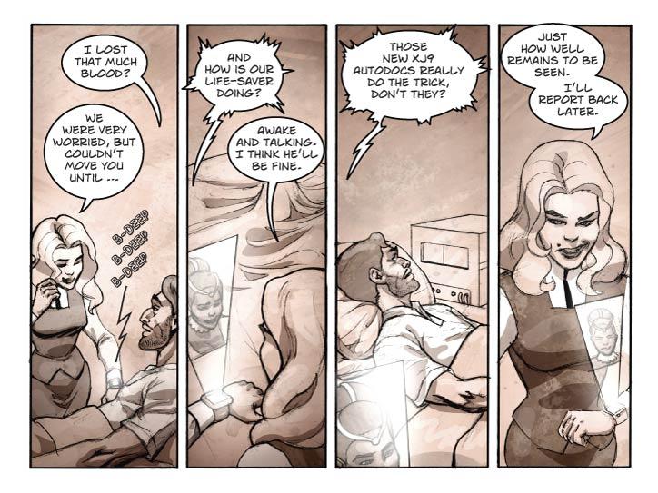 Panel 1
Still in Guy’s room, Fiorella standing at the right of his bed, now reacting to a beep coming from her wrist-com.

Guy: I lost that much blood?

Fiorella: We were very worried, but couldn’t move you until …

Comm SFX: b-deep b-deep b-deep


Panel 2
Two-shot of Fiorella looking at the small holo-display above her raised wrist-comm. It’s Lorna.

Lorna (electronic): And how is our life-saver doing?

Fiorella: Awake and talking. I think he’ll be fine.


Panel 3
Now we’re looking at Guy in his bed, and he’s looking over at that mysterious box on his nightstand.

Lorna (electronic, out of frame): Those new XJ9 Autodocs really do the trick, don’t they?

Panel 4
Medium close-up of Fiorella talking at her comm.. She has a rather salacious expression on her face.

Fiorella: Just how well remains to be seen. I’ll report back later.
  