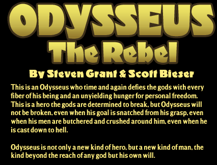 Odysseus The Rebel, by Steven Grant and Scott Bieser.
This is an Odysseus who time and agani defies the gods with every fiber of his being and an unyielding hunger for personal freedom. This is a hero the gods are determined to break. But Odysseus will not be broken. Even when his goal is snatched from his grasp. Even when his men are butchered and crushed around him. Even when he is cast down to hell.
Odysseus is not only a new kind of hero, but a new kind of man. The kind beyond the reach of any god but his own will.