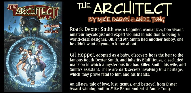The Architect, by Mike Baron and Andie Tong - Roark Dexter Smith was a beguiler, womanizer, bon vivant, amateur mycologist and expert violinist in addition to being a world-class designer. Oh, and Mr. smith had another hobby, one he didn't want anyone to know about.
Gil Hopper, adopted as  ababy, discovers he is the heir to the famous Roark Dexter Smith, and inherits Bluff House, a secluded mansion in which a mysterious fire had killed Smith, his wife, and Smith's assistant. There are dark secrets involving Gil's heritage, which may prove fatal to him and his friends.
An all-new tale of love, lust, genius, and betrayal from Eisner Award-winning author Mike Baron and artist Andie Tong.