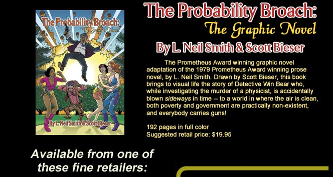The Probability Broach: The Graphic Novel
By L. Neil Smith & Scott Bieser
The graphic novel adaptation of the 1979 Prometheus Award winning prose novel, by L. Neil Smith. Drawn by Scott Bieser, this book brings to life the story of Detective Win Bear who, while investigating the murder of a physicist, is accidentally blown sideways in time -- to a world in where the air is clean, both pverty and government are practically nono-existent, and eveybody carries guns!
192 pages in full color
Suggested retail price: $19.95
Available from one of these fine retailers: